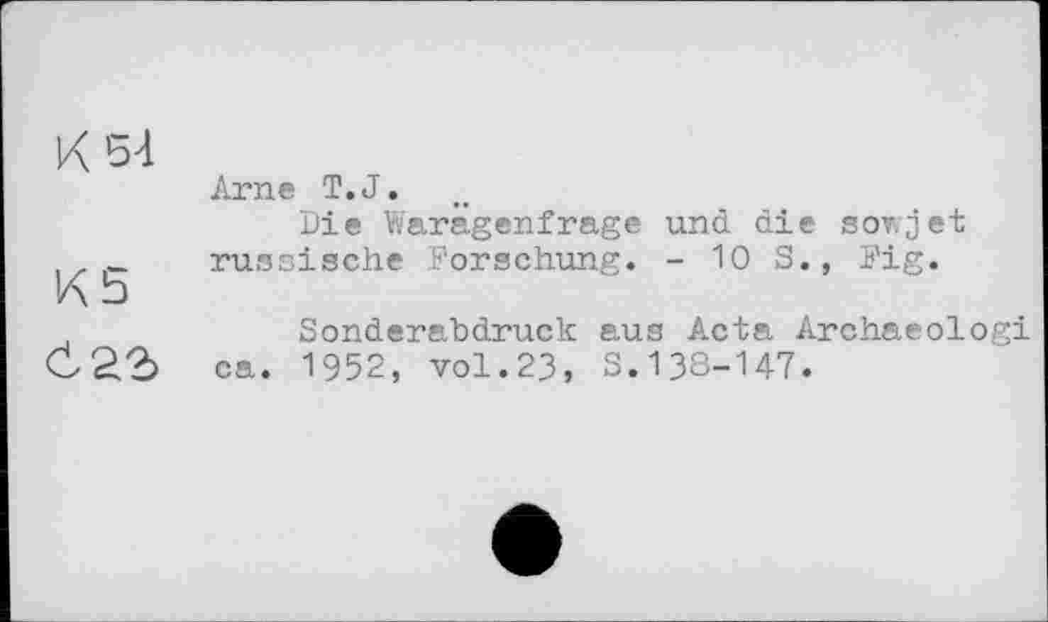 ﻿К 54
Arne T.J.
Die Warägenfrage und die sowjet
. russische Forschung. - 10 S., Fig.
К 5
Sonderabdruck aus Acta Archaeologi C22> ca. 1952, vol.23, S.138-147.